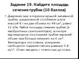 Задание 19. Найдите площадь сечения трубки (10 баллов). Давление газа в горизонтальной запаянной трубке, разделенной столбиком ртути массой 8 г на два объема по 48 см3, равно 12 кПа. Найти площадь сечения трубки (в квадратных сантиметрах), если при вертикальном положении трубки верхний объем газа бо