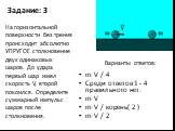 Задание: 3. m·V / 4 Среди ответов 1 - 4 правильного нет. m·V m·V / корень( 2 ) m·V / 2. На горизонтальной поверхности без трения происходит абсолютно УПРУГОЕ столкновение двух одинаковых шаров. До удара первый шар имел скорость V, второй покоился. Определите суммарный импульс шаров после столкновени