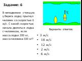 Задание: 6. 3 м/с 18 м/с 12 м/с 2 м/с 6 м/с. В неподвижно стоящую у берега лодку прыгнул человек со скоростью 6 м/с. С какой скоростью начала двигаться лодка с человеком, если масса лодки 200 кг, масса человека 100 кг?