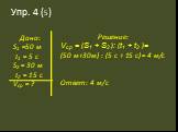 Упр. 4 (5). Дано: S1 =50 м t1 = 5 c S2 = 30 м t2 = 15 c Vср = ? Решение: Vср = (S1 + S2 ): (t1 + t2 )= (50 м+30м) : (5 с + 15 с) = 4 м/с Ответ: 4 м/с