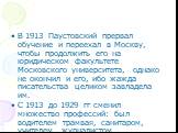 В 1913 Паустовский прервал обучение и переехал в Москву, чтобы продолжить его на юридическом факультете Московского университета, однако не окончил и его, ибо жажда писательства целиком завладела им. С 1913 до 1929 гг сменил множество профессий: был водителем трамвая, санитаром, учителем, журналисто