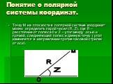 Понятие о полярной системы координат. Точку М на плоскости в полярной системе координат можно определить парой чисел (R, Z), где R – расстояние от полюса 0 и Z – угол между осью и прямой, соединяющей полюс и данную точку ( угол изменяется в направлении против часовой стрелки от оси). Z O R М