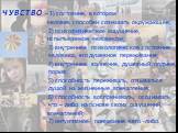 ЧУВСТВО – 1) состояние, в котором человек способен сознавать окружающее; 2) психофизическое ощущение, испытываемое человеком; 3) внутреннее психологическое состояние человека, его душевное переживание; 4) внутреннее волнение, душевный подъем, порыв; 5) способность переживать, отзываться душой на жиз