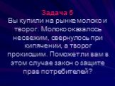 Задача 5 Вы купили на рынке молоко и творог. Молоко оказалось несвежим, свернулось при кипячении, а творог прокисшим. Поможет ли вам в этом случае закон о защите прав потребителей?