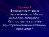 Задача 1 В магазине куплено сливочное масло. Масло оказалось загорклое. Как поступить в случае приобретения некачественных продуктов?