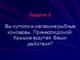 Задача 3 Вы купили в магазине рыбные консервы. Принесли домой. Крышка вздутая. Ваши действия?