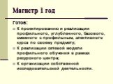 Магистр 1 год. Готов: К проектированию и реализации профильного, углубленного, базового, смежного с профильным, элективного курса по своему предмету; К реализации сетевой модели профильного обучения в рамках ресурсного центра; К организации собственной исследовательской деятельности.