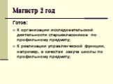 Готов: К организации исследовательской деятельности старшеклассников по профильному предмету; К реализации управленческой функции, например, в качестве завуча школы по профильному предмету;