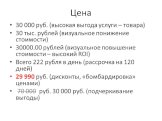 Цена. 30 000 руб. (высокая выгода услуги – товара) 30 тыс. рублей (визуальное понижение стоимости) 30000.00 рублей (визуальное повышение стоимости – высокий ROI) Всего 222 рубля в день (рассрочка на 120 дней) 29 990 руб. (дисконты, «бомбардировка» ценами) 70 000 руб. 30 000 руб. (подчеркивание выгод