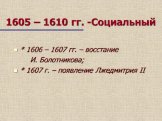 1605 – 1610 гг. -Социальный. * 1606 – 1607 гг. – восстание И. Болотникова; * 1607 г. – появление Лжедмитрия II