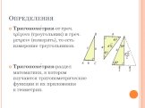 Определения. Тригономе́трия-от греч. τρίγονο (треугольник) и греч. μετρειν (измерять), то есть измерение треугольников. Тригономе́трия-раздел математики, в котором изучаются тригонометрические функции и их приложения к геометрии.