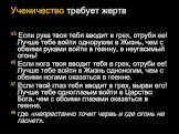 Ученичество требует жертв 43 Если рука твоя тебя вводит в грех, отруби ее! Лучше тебе войти одноруким в Жизнь, чем с обеими руками войти в геенну, в неугасимый огонь! 45 Если нога твоя вводит тебя в грех, отруби ее! Лучше тебе войти в Жизнь одноногим, чем с обеими ногами оказаться в геенне. 47 Если 