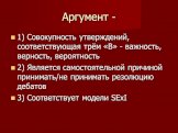 Аргумент -. 1) Совокупность утверждений, соответствующая трём «В» - важность, верность, вероятность 2) Является самостоятельной причиной принимать/не принимать резолюцию дебатов 3) Соответствует модели SExI