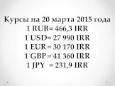 Курсы на 20 марта 2015 года 1 RUB	= 466,3 IRR 1 USD	= 27 990 IRR 1 EUR	= 30 170 IRR 1 GBP	= 41 360 IRR 1 JPY	= 231,9 IRR