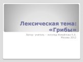 Лексическая тема: «Грибы». Автор: учитель – логопед Измайлова Е.А. Москва 2012