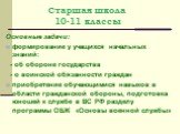 Старшая школа 10-11 классы. Основные задачи: формирование у учащихся начальных знаний: - об обороне государства - о воинской обязанности граждан приобретение обучающимися навыков в области гражданской обороны, подготовка юношей к службе в ВС РФ разделу программы ОБЖ «Основы военной службы»