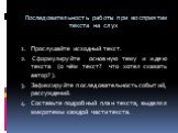 Последовательность работы при восприятии текста на слух. Прослушайте исходный текст. Сформулируйте основную тему и идею текста (о чём текст? что хотел сказать автор? ). Зафиксируйте последовательность событий, рассуждений. Составьте подробный план текста, выделяя микротемы каждой части текста.