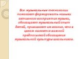 Все музыкальные технологии помогают формировать навыки активного восприятия музыки, обогащают музыкальный опыт детей, прививают им знания, что в целом является важной предпосылкой обогащения музыкальной культуры школьников.