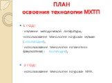 ПЛАН освоения технологии МХТП. 1 год: - изучение методической литературы, -использование технологии на уроках музыки (1 полугодие), - использование технологии на занятиях факультатива(2 полугодие); 2 год: - использование технологии на уроках МХК.