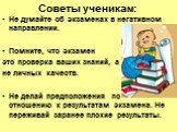 Советы ученикам: Не думайте об экзаменах в негативном направлении. Помните, что экзамен это проверка ваших знаний, а не личных качеств. Не делай предположения по отношению к результатам экзамена. Не переживай заранее плохие результаты.