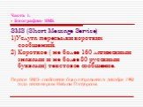 Часть 1. « Биография» SMS. SMS (Short Message Servise) 1)Услуга пересылки коротких сообщений. 2) Короткое ( не более 160 латинскими знаками и не более 80 русскими буквами) текстовое сообщение. Первое SMS- сообщение было отправлено в декабре 1992 года инженером Нейлом Пэпуорсом.