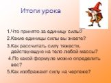 Итоги урока. 1.Что принято за единицу силы? 2.Какие единицы силы вы знаете? 3.Как рассчитать силу тяжести, действующую на тело любой массы? 4.По какой формуле можно определить вес? 5.Как изображают силу на чертеже?