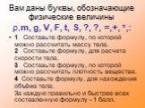 Вам даны буквы, обозначающие физические величины ρ,m, g, V, F, t, S, ?, ?, =,+, *,: 1 Составьте формулу, по которой можно рассчитать массу тела. 2 Составьте формулу, для расчета скорости тела. 3 Составьте формулу, по которой можно рассчитать плотность вещества. 4 Составьте формулу, для нахождения об