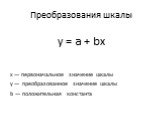 Преобразования шкалы. y = a + bx. х — первоначальное значение шкалы у — преобразованное значение шкалы b — положительная константа
