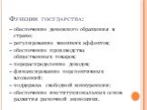 Функции государства: – обеспечение денежного обращения в стране; – регулирование внешних эффектов; – обеспечение производства общественных товаров; – перераспределение доходов; – финансирование перспективных вложений; – поддержка свободной конкуренции; – обеспечение институциональных основ развития 