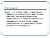 Понятие денег. Деньги - это особый товар, который можно обменять на любой другой товар. Особый, поскольку они являются всеобщим эквивалентом, т.е обладает способностью обмениваться на все другие товары (ликвидностью) и удовлетворять любые потребности их владельца.