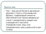 Понятие чека. Чек - вид ценой бумаги, денежный документ строго установленной формы, содержащий ничем не обусловленный приказ владельца счета ( чекодателя) в кредитном учреждении о выплате определенному лицу или предъявителю чека указанной в нем суммы.