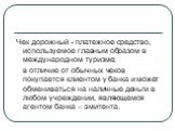 Чек дорожный - платежное средство, используемое главным образом в международном туризме; в отличие от обычных чеков покупается клиентом у банка и может обмениваться на наличные деньги в любом учреждении, являющемся агентом банка – эмитента.