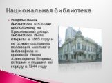 Национальная библиотека в Казани расположена на Кремлевской улице. Библиотека была открыта в 1865 году и ее основу составила коллекция местного библиофила и краеведа Ивана Алексеевича Второва, который и подарил ее городу в 1844 году. Национальная библиотека