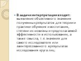 В задачи интерпретации входят: выявление объективного значения полученных результатов для теории и практики обучения и воспитания, степени их новизны и предполагаемой эффективности в использовании, а также смысла, т. е. значения для самого исследователя или заинтересованного в результатах исследован