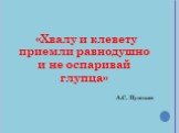 «Хвалу и клевету приемли равнодушно и не оспаривай глупца» А.С. Пушкин