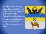 30 декабря 1839 года утвержден другой герб Челябинска: "В верхней части щита герб Оренбургской губернии. В нижней серебряной части навьюченный верблюд натурального цвета".