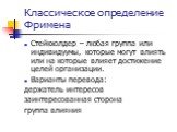 Классическое определение Фримена. Стейкхолдер – любая группа или индивидуумы, которые могут влиять или на которые влияет достижение целей организации. Варианты перевода: держатель интересов заинтересованная сторона группа влияния