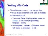Writing VBA Code. To write your own code, open the Visual Basic Editor and add a module to the workbook You must follow the formatting rules, or syntax, of the VBA programming language exactly A misspelled keyword of variable name will cause a procedure to fail