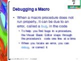 Debugging a Macro. When a macro procedure does not run properly, it can be due to an error, called a bug, in the code To help you find bugs in a procedure, the Visual Basic Editor steps through the procedure’s code one line at a time When you locate an error, you can debug, or correct it