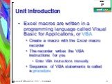 Unit Introduction. Excel macros are written in a programming language called Visual Basic for Applications, or VBA Create a macro with the Excel macro recorder The recorder writes the VBA instructions for you Enter VBA instructions manually Sequence of VBA statements is called a procedure