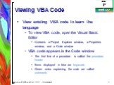 Viewing VBA Code. View existing VBA code to learn the language To view VBA code, open the Visual Basic Editor Contains a Project Explorer window, a Properties window, and a Code window VBA code appears in the Code window The first line of a procedure is called the procedure header Items displayed in