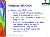 Analyzing VBA Code. Analyzing VBA code Every element of Excel, including a range, is considered an object A range object represents a cell or a range of cells A property is an attribute of an object that defines one of the object’s characteristics, such as size The last line in VBA code is the proce
