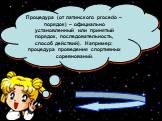 Процедура (от латинского procedo – порядок) – официально установленный или принятый порядок, последовательность, способ действий). Например: процедура проведения спортивных соревнований.