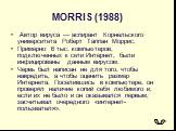 MORRIS (1988). Автор вируса — аспирант Корнельского университета Роберт Таппан Моррис. Примерно 6 тыс. компьютеров, подключенных к сети Интернет, были инфицированы данным вирусом. Червь был написан не для того, чтобы навредить, а чтобы оценить размер Интернета. Поселившись в компьютере, он проверял 