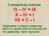 Сложите из спичек: VI – IV = IX X – IV = I VII = V – I. Переложите в каждом равенстве всего по одной палочке (спичке) так, что равенства стали верными