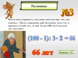 №3. Когда внук спросил у дедушки, сколько ему лет, дед ответил: «Если я проживу ещё половину того, что я прожил, да ещё год, то мне будет 100 лет. Сколько лет дедушке? Решение (2) (100 - 1) : 3 = 66 66 лет 2