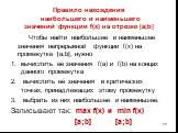 Правило нахождения наибольшего и наименьшего значений функции f(x) на отрезке [a;b]. Чтобы найти наибольшее и наименьшее значения непрерывной функции f(x) на промежутке [a;b], нужно вычислить её значения f(a) и f(b) на концах данного промежутка вычислить её значения в критических точках, принадлежащ