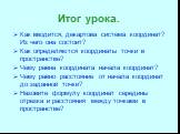 Итог урока. Как вводится, декартова система координат? Из чего она состоит? Как определяются координаты точки в пространстве? Чему равна координата начала координат? Чему равно расстояние от начала координат до заданной точки? Назовите формулу координат середины отрезка и расстояния между точками в 