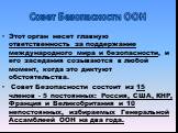 Совет Безопасности ООН. Этот орган несет главную ответственность за поддержание международного мира и безопасности, и его заседания созываются в любой момент, когда это диктуют обстоятельства. Совет Безопасности состоит из 15 членов - 5 постоянных: Россия, США, КНР, Франция и Великобритания и 10 неп