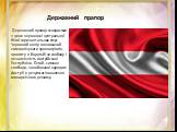 Державний прапор. Державний прапор складається з двох червоних і центральної білої горизонтальних смуг. Червоний колір покликаний символізувати кров патріотів, пролиту в боротьбі за свободу і незалежність Австрійської Республіки. Білий - символ свободи, завойованої народом Австрії в результаті повал